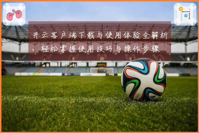 开云客户端下载与使用体验全解析，轻松掌握使用技巧与操作步骤