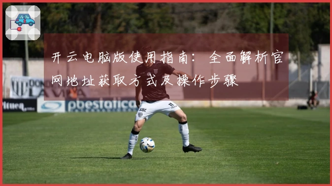 开云电脑版使用指南：全面解析官网地址获取方式及操作步骤